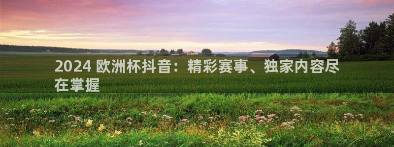 欧洲杯下单平台官网|2024 欧洲杯抖音：精彩赛事、独家内容尽
在掌握